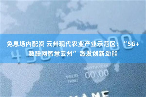 免息场内配资 云州现代农业产业示范区：“5G+数联网智慧云州” 激发创新动能