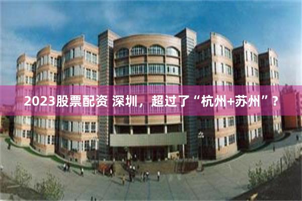 2023股票配资 深圳，超过了“杭州+苏州”？