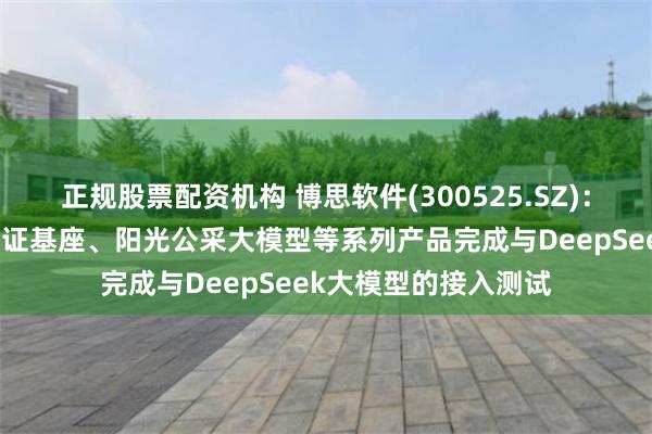 正规股票配资机构 博思软件(300525.SZ)：旗下博智星、数字凭证基座、阳光公采大模型等系列产品完成与DeepSeek大模型的接入测试