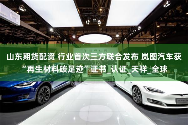 山东期货配资 行业首次三方联合发布 岚图汽车获“再生材料碳足迹”证书_认证_天祥_全球