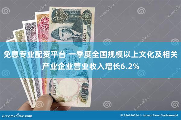 免息专业配资平台 一季度全国规模以上文化及相关产业企业营业收入增长6.2%