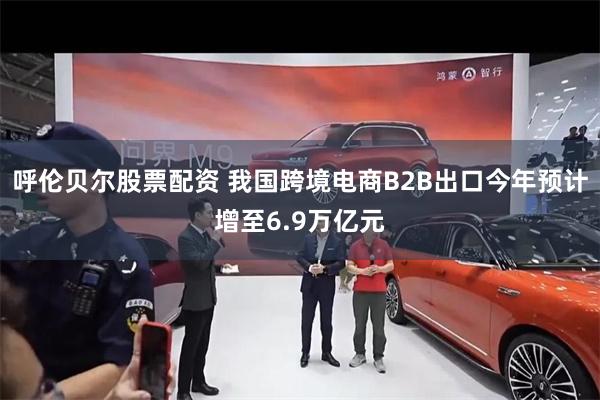 呼伦贝尔股票配资 我国跨境电商B2B出口今年预计增至6.9万亿元