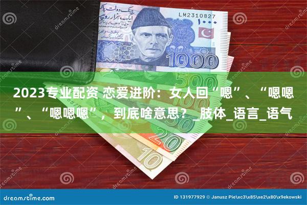 2023专业配资 恋爱进阶：女人回“嗯”、“嗯嗯”、“嗯嗯嗯”，到底啥意思？_肢体_语言_语气