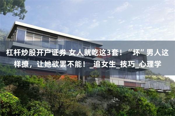 杠杆炒股开户证券 女人就吃这3套！“坏”男人这样撩，让她欲罢不能！_追女生_技巧_心理学