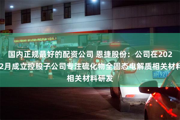 国内正规最好的配资公司 恩捷股份：公司在2021年12月成立控股子公司专注硫化物全固态电解质相关材料研发