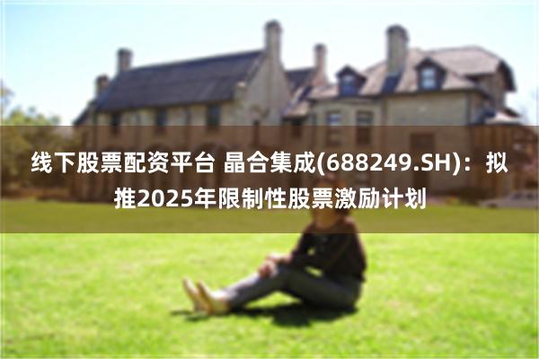 线下股票配资平台 晶合集成(688249.SH)：拟推2025年限制性股票激励计划