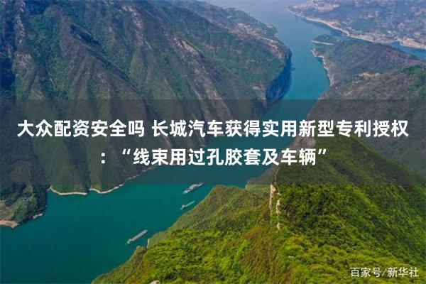 大众配资安全吗 长城汽车获得实用新型专利授权：“线束用过孔胶套及车辆”