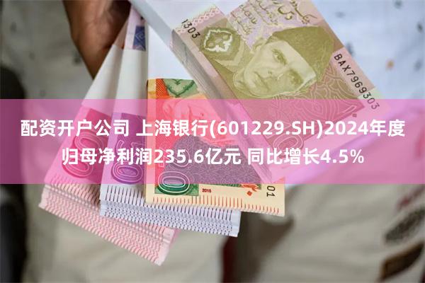 配资开户公司 上海银行(601229.SH)2024年度归母净利润235.6亿元 同比增长4.5%