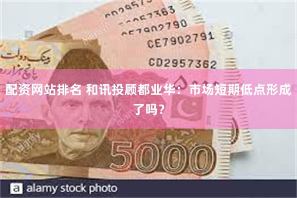 配资网站排名 和讯投顾都业华：市场短期低点形成了吗？