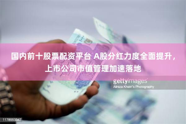 国内前十股票配资平台 A股分红力度全面提升，上市公司市值管理加速落地
