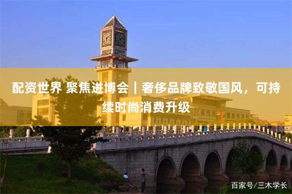 配资世界 聚焦进博会｜奢侈品牌致敬国风，可持续时尚消费升级
