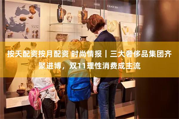 按天配资按月配资 时尚情报｜三大奢侈品集团齐聚进博，双11理性消费成主流