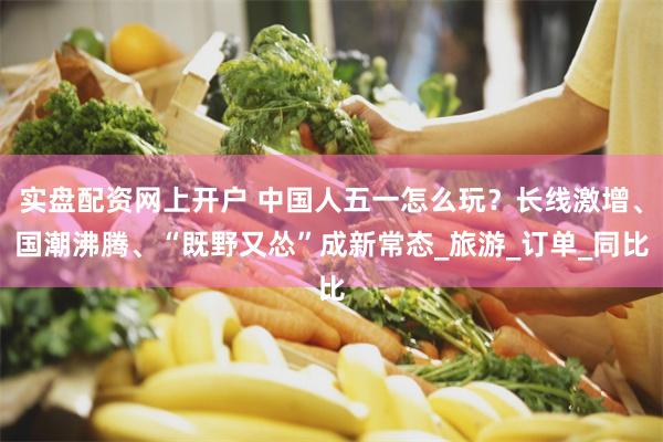 实盘配资网上开户 中国人五一怎么玩？长线激增、国潮沸腾、“既野又怂”成新常态_旅游_订单_同比