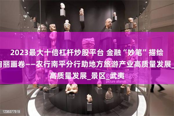 2023最大十倍杠杆炒股平台 金融“妙笔”描绘南平文旅绚丽画卷——农行南平分行助地方旅游产业高质量发展_景区_武夷