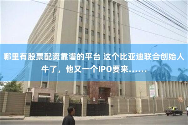 哪里有股票配资靠谱的平台 这个比亚迪联合创始人牛了，他又一个IPO要来……
