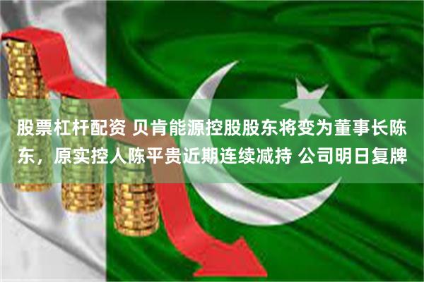 股票杠杆配资 贝肯能源控股股东将变为董事长陈东，原实控人陈平贵近期连续减持 公司明日复牌