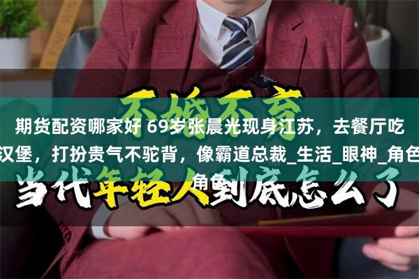 期货配资哪家好 69岁张晨光现身江苏，去餐厅吃汉堡，打扮贵气不驼背，像霸道总裁_生活_眼神_角色