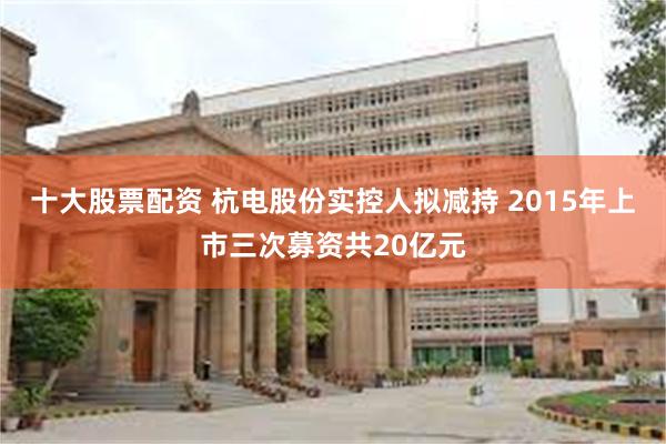 十大股票配资 杭电股份实控人拟减持 2015年上市三次募资共20亿元