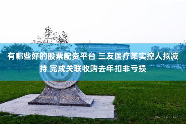 有哪些好的股票配资平台 三友医疗某实控人拟减持 完成关联收购去年扣非亏损