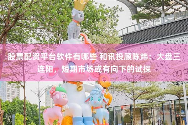 股票配资平台软件有哪些 和讯投顾陈炜：大盘三连阳，短期市场或有向下的试探