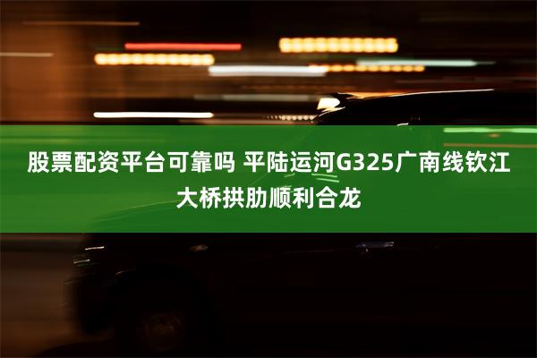 股票配资平台可靠吗 平陆运河G325广南线钦江大桥拱肋顺利合龙