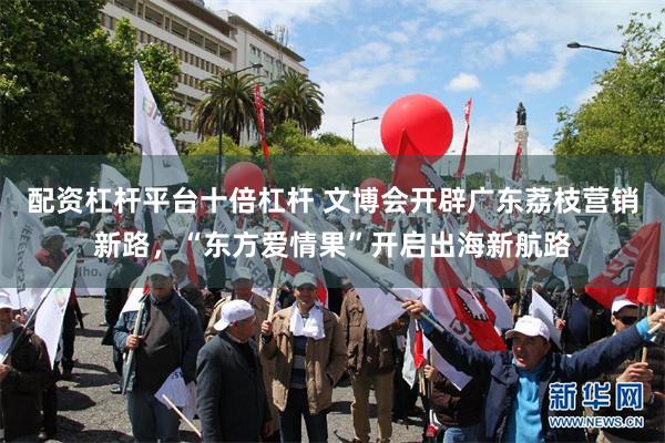 配资杠杆平台十倍杠杆 文博会开辟广东荔枝营销新路，“东方爱情果”开启出海新航路