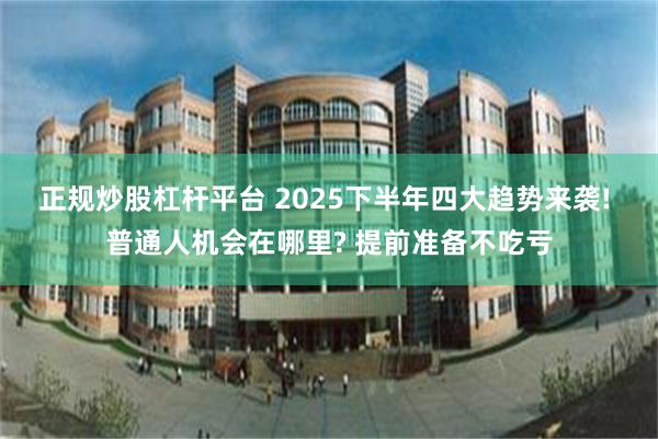 正规炒股杠杆平台 2025下半年四大趋势来袭! 普通人机会在哪里? 提前准备不吃亏