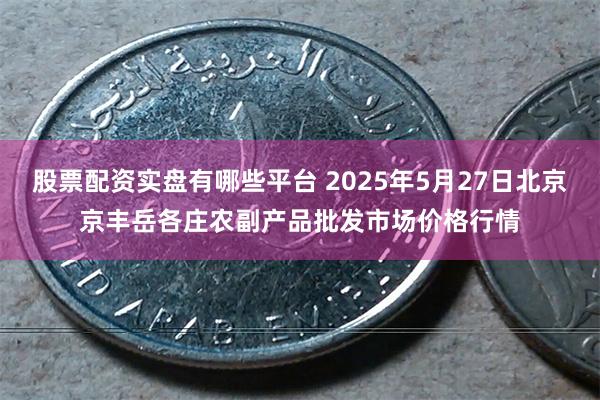 股票配资实盘有哪些平台 2025年5月27日北京京丰岳各庄农副产品批发市场价格行情