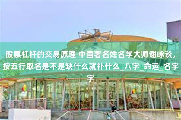 股票杠杆的交易原理 中国著名姓名学大师谢咏谈，按五行取名是不是缺什么就补什么_八字_命运_名字