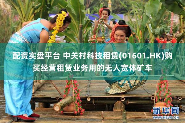 配资实盘平台 中关村科技租赁(01601.HK)购买经营租赁业务用的无人宽体矿车