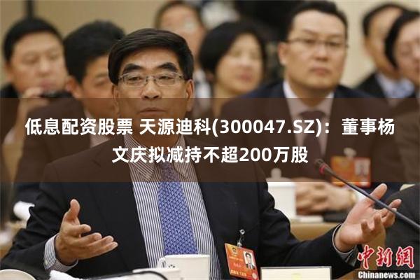低息配资股票 天源迪科(300047.SZ)：董事杨文庆拟减持不超200万股