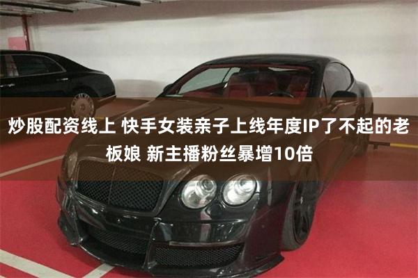 炒股配资线上 快手女装亲子上线年度IP了不起的老板娘 新主播粉丝暴增10倍