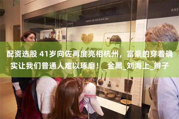 配资选股 41岁向佐再度亮相杭州，富豪的穿着确实让我们普通人难以琢磨！_金黑_刘海上_辫子