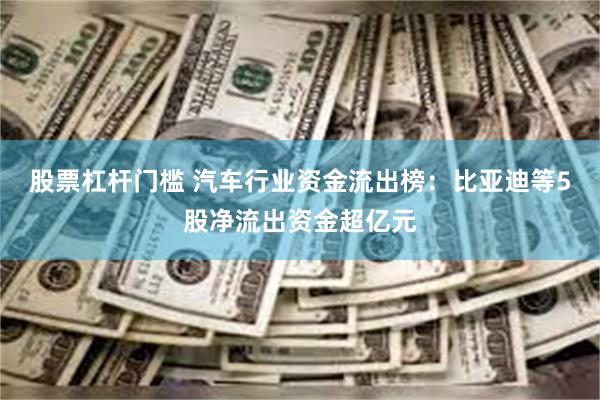 股票杠杆门槛 汽车行业资金流出榜：比亚迪等5股净流出资金超亿元