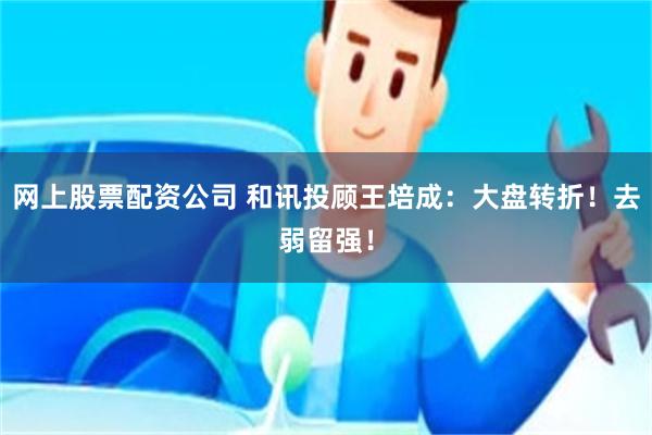 网上股票配资公司 和讯投顾王培成：大盘转折！去弱留强！