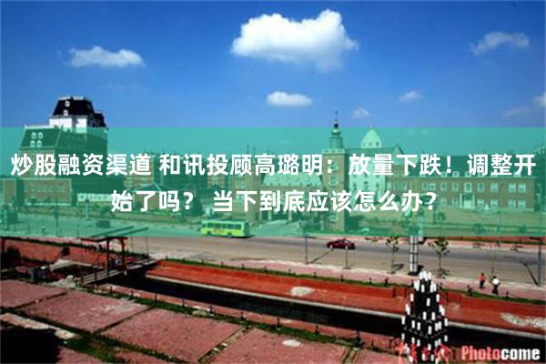 炒股融资渠道 和讯投顾高璐明：放量下跌！调整开始了吗？ 当下到底应该怎么办？