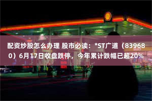 配资炒股怎么办理 股市必读：*ST广道（839680）6月17日收盘跌停，今年累计跌幅已超20%