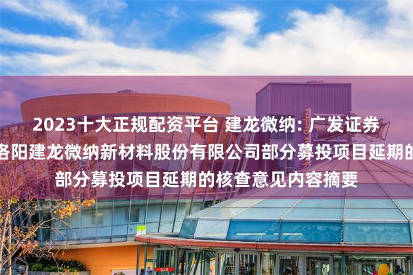 2023十大正规配资平台 建龙微纳: 广发证券股份有限公司关于洛阳建龙微纳新材料股份有限公司部分募投项目延期的核查意见内容摘要