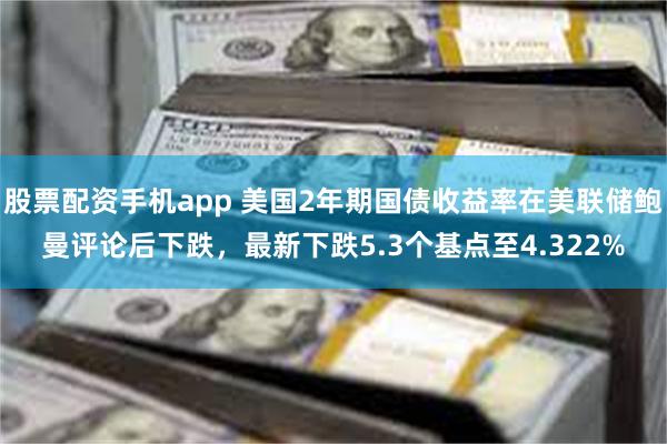 股票配资手机app 美国2年期国债收益率在美联储鲍曼评论后下跌，最新下跌5.3个基点至4.322%