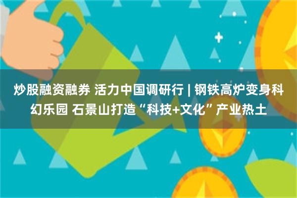 炒股融资融券 活力中国调研行 | 钢铁高炉变身科幻乐园 石景山打造“科技+文化”产业热土