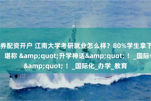 证券配资开户 江南大学考研就业怎么样？80%学生拿下QS前50Offer，堪称 &quot;升学神话&quot; ！_国际化_办学_教育