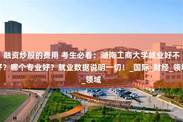 融资炒股的费用 考生必看：湖南工商大学就业好不好？哪个专业好？就业数据说明一切！_国际_财经_领域