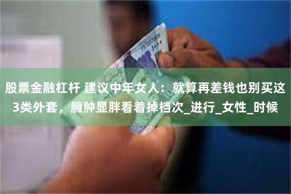 股票金融杠杆 建议中年女人：就算再差钱也别买这3类外套，臃肿显胖看着掉档次_进行_女性_时候