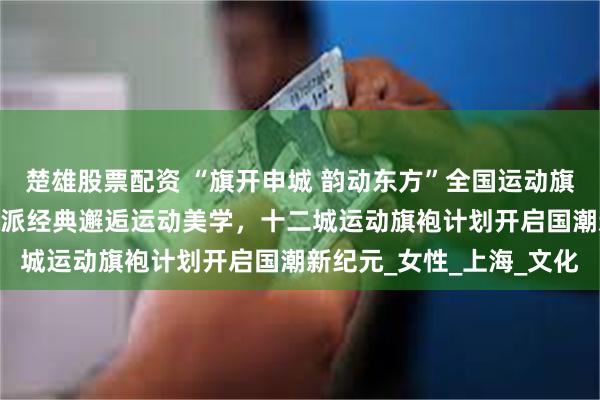 楚雄股票配资 “旗开申城 韵动东方”全国运动旗袍发布会璀璨启幕——海派经典邂逅运动美学，十二城运动旗袍计划开启国潮新纪元_女性_上海_文化