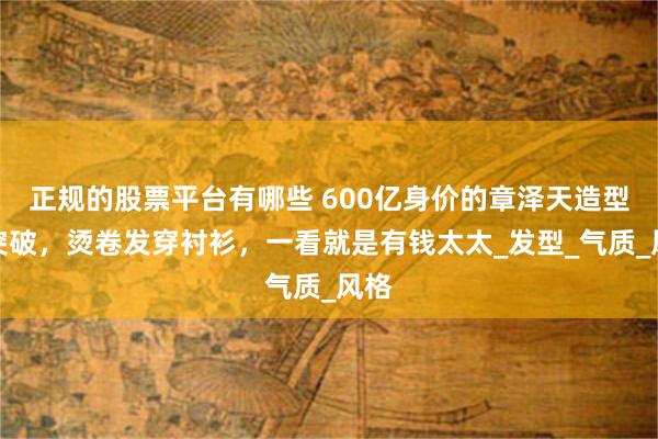 正规的股票平台有哪些 600亿身价的章泽天造型大突破，烫卷发穿衬衫，一看就是有钱太太_发型_气质_风格