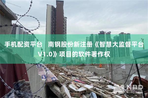 手机配资平台   南钢股份新注册《智慧大监督平台V1.0》项目的软件著作权