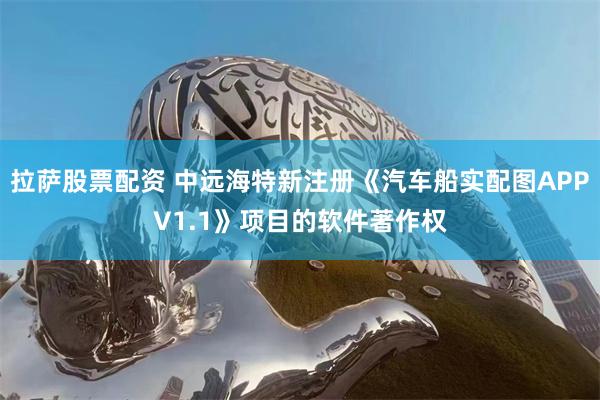 拉萨股票配资 中远海特新注册《汽车船实配图APPV1.1》项目的软件著作权