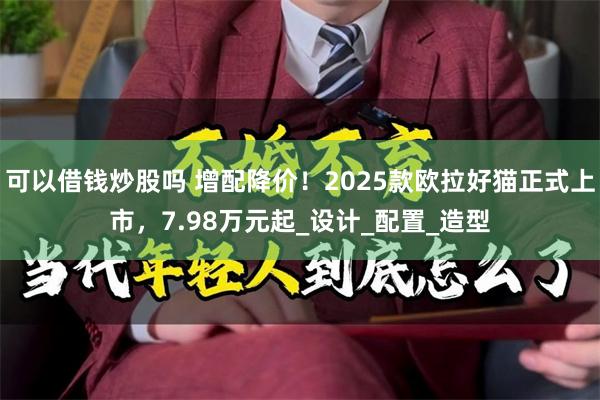 可以借钱炒股吗 增配降价！2025款欧拉好猫正式上市，7.98万元起_设计_配置_造型