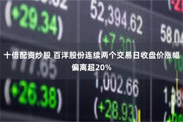 十倍配资炒股 百洋股份连续两个交易日收盘价涨幅偏离超20%